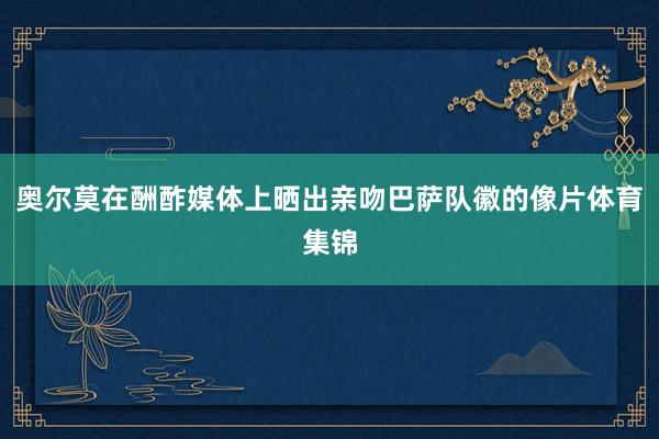 奥尔莫在酬酢媒体上晒出亲吻巴萨队徽的像片体育集锦