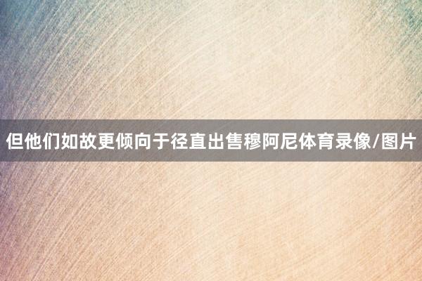但他们如故更倾向于径直出售穆阿尼体育录像/图片