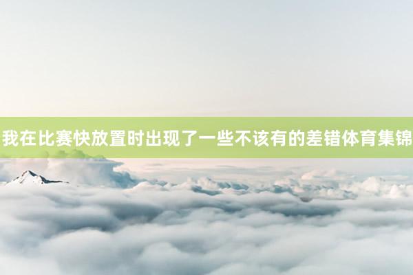 我在比赛快放置时出现了一些不该有的差错体育集锦