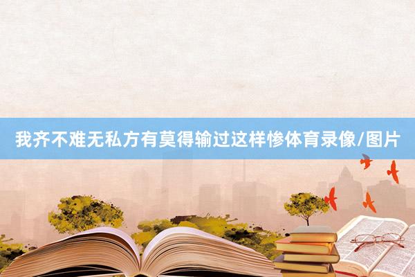 我齐不难无私方有莫得输过这样惨体育录像/图片