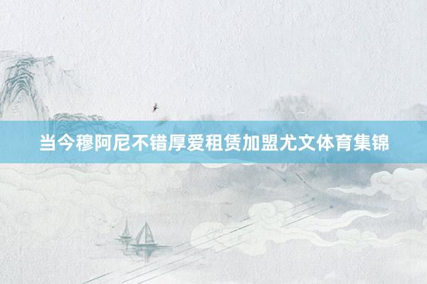 当今穆阿尼不错厚爱租赁加盟尤文体育集锦