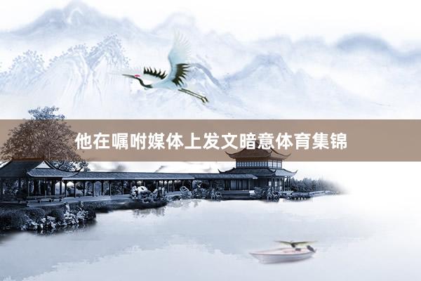 他在嘱咐媒体上发文暗意体育集锦