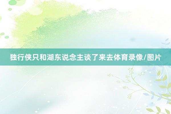 独行侠只和湖东说念主谈了来去体育录像/图片