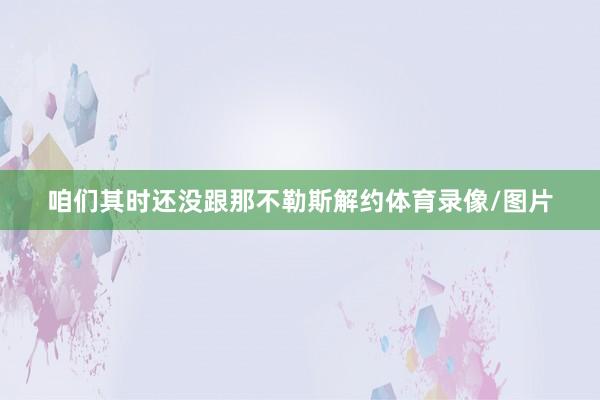 咱们其时还没跟那不勒斯解约体育录像/图片