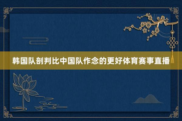 韩国队剖判比中国队作念的更好体育赛事直播