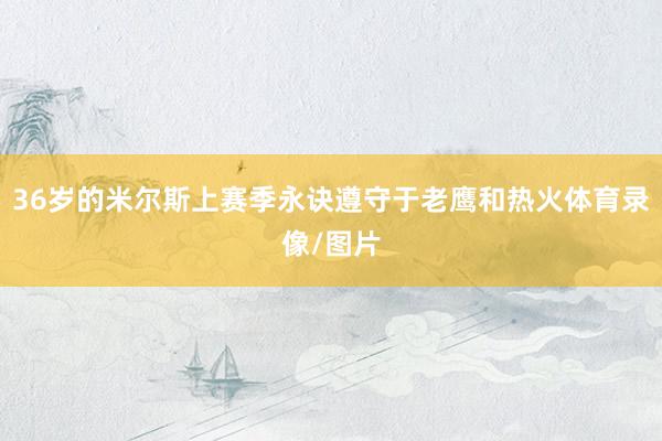 36岁的米尔斯上赛季永诀遵守于老鹰和热火体育录像/图片