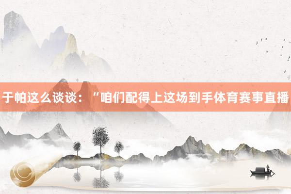 于帕这么谈谈：“咱们配得上这场到手体育赛事直播