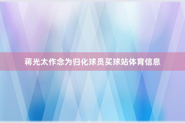 蒋光太作念为归化球员买球站体育信息