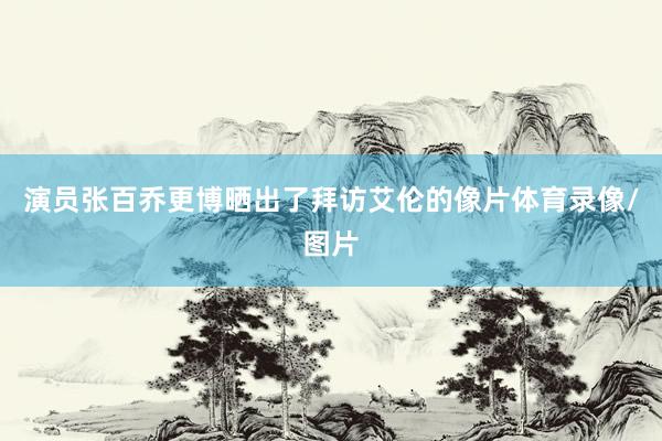 演员张百乔更博晒出了拜访艾伦的像片体育录像/图片