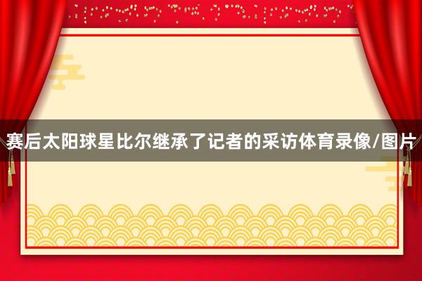赛后太阳球星比尔继承了记者的采访体育录像/图片