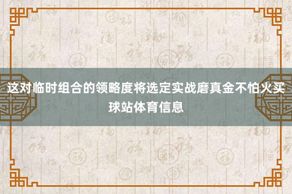 这对临时组合的领略度将选定实战磨真金不怕火买球站体育信息