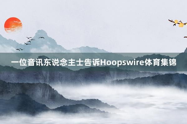 一位音讯东说念主士告诉Hoopswire体育集锦