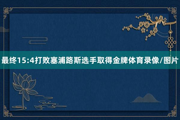 最终15:4打败塞浦路斯选手取得金牌体育录像/图片
