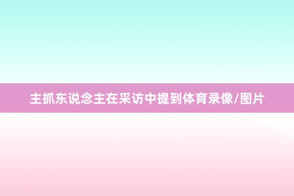主抓东说念主在采访中提到体育录像/图片