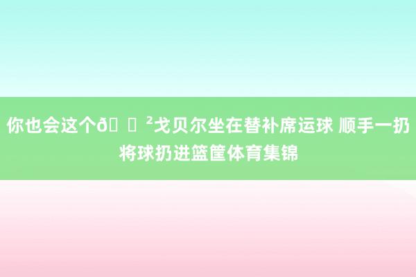 你也会这个😲戈贝尔坐在替补席运球 顺手一扔将球扔进篮筐体育集锦