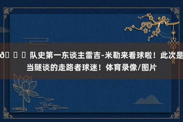 😍队史第一东谈主雷吉-米勒来看球啦！此次是当隧谈的走路者球迷！体育录像/图片