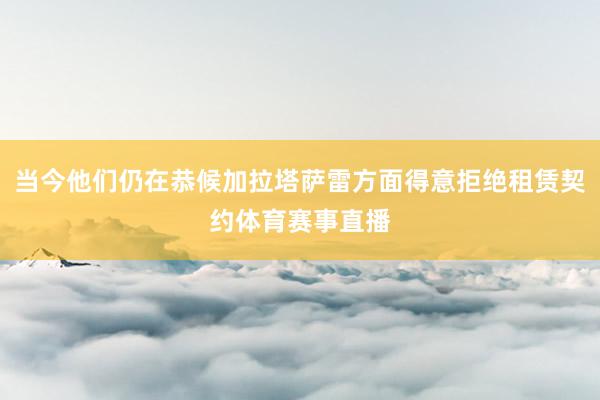 当今他们仍在恭候加拉塔萨雷方面得意拒绝租赁契约体育赛事直播