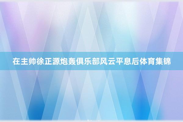 在主帅徐正源炮轰俱乐部风云平息后体育集锦