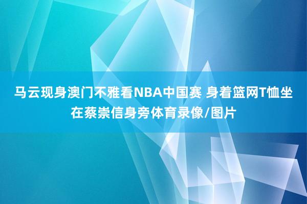 马云现身澳门不雅看NBA中国赛 身着篮网T恤坐在蔡崇信身旁体育录像/图片