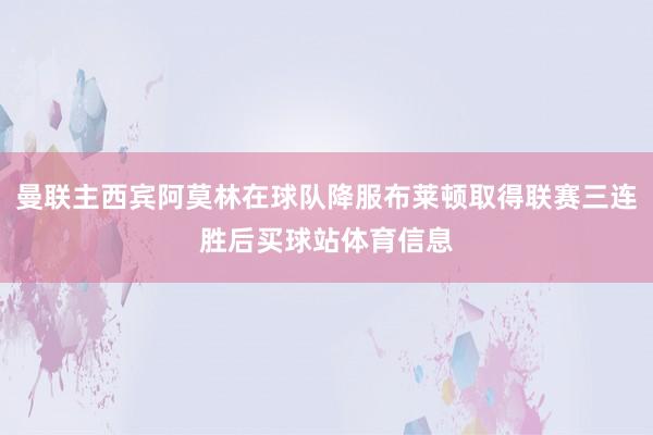 曼联主西宾阿莫林在球队降服布莱顿取得联赛三连胜后买球站体育信息