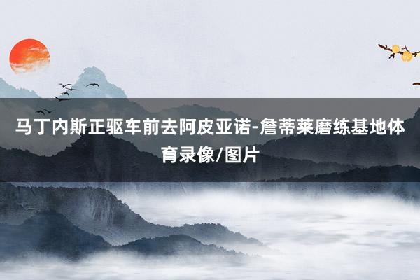 马丁内斯正驱车前去阿皮亚诺-詹蒂莱磨练基地体育录像/图片