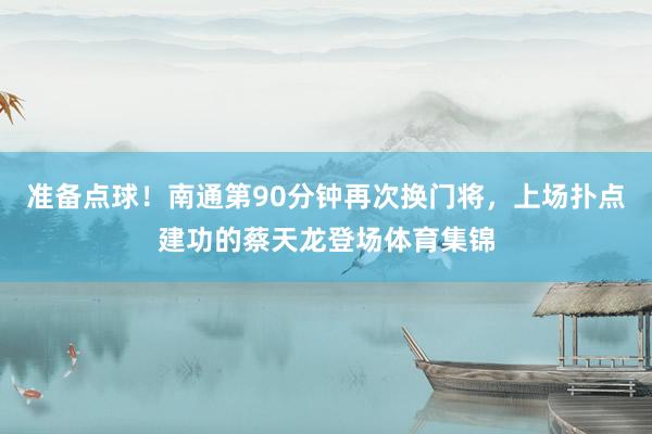 准备点球！南通第90分钟再次换门将，上场扑点建功的蔡天龙登场体育集锦