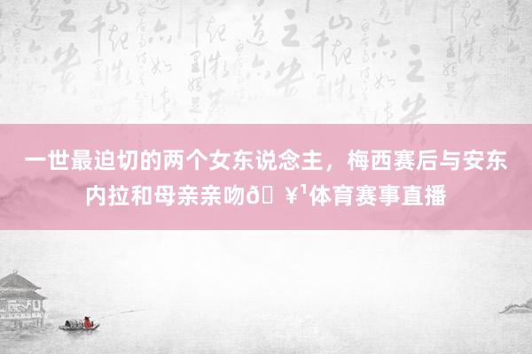 一世最迫切的两个女东说念主，梅西赛后与安东内拉和母亲亲吻🥹体育赛事直播