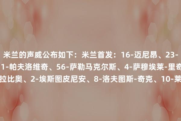 米兰的声威公布如下:米兰首发:16-迈尼昂、23-托莫里、5-德温特、31-帕夫洛维奇、56-萨勒马克尔斯、4-萨穆埃莱-里奇、30-亚沙里、12-拉比奥、2-埃斯图皮尼安、8-洛夫图斯-奇克、10-莱奥 替补:1-彼得罗-泰拉恰诺、96-托里亚尼、27-奥多古、33-巴尔泰萨吉、46-加比亚、14-莫德里奇、42-埃马努埃莱-萨拉、11-普利希奇、18-恩昆库体育录像/图片