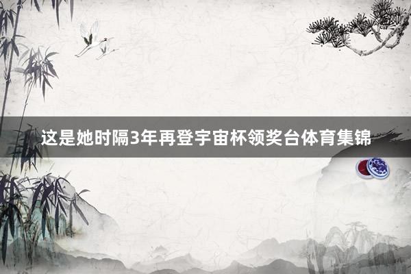 这是她时隔3年再登宇宙杯领奖台体育集锦