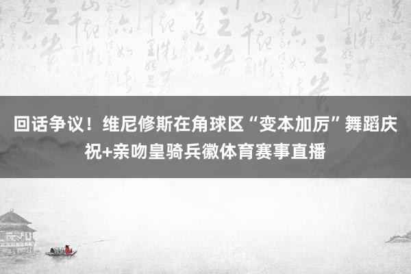 回话争议！维尼修斯在角球区“变本加厉”舞蹈庆祝+亲吻皇骑兵徽体育赛事直播