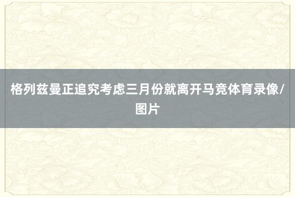 格列兹曼正追究考虑三月份就离开马竞体育录像/图片