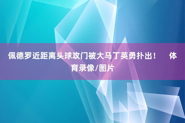 佩德罗近距离头球攻门被大马丁英勇扑出！    体育录像/图片
