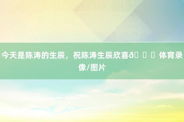 今天是陈涛的生辰，祝陈涛生辰欣喜🎂体育录像/图片