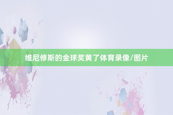 维尼修斯的金球奖黄了体育录像/图片