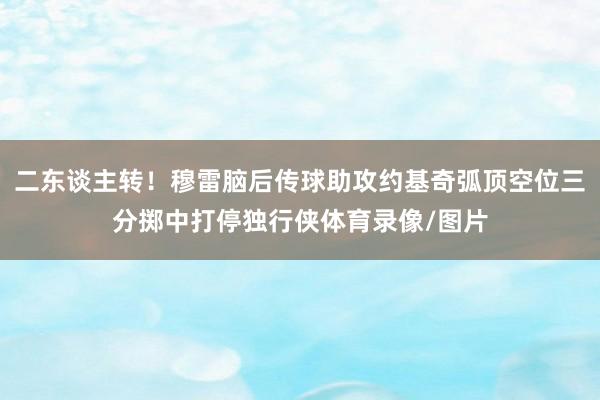 二东谈主转！穆雷脑后传球助攻约基奇弧顶空位三分掷中打停独行侠体育录像/图片