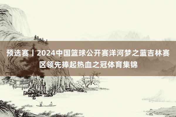 预选赛丨2024中国篮球公开赛洋河梦之蓝吉林赛区领先捧起热血之冠体育集锦