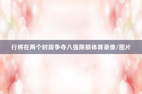 行将在两个时段争夺八强限额体育录像/图片