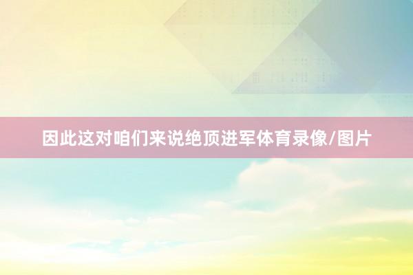 因此这对咱们来说绝顶进军体育录像/图片