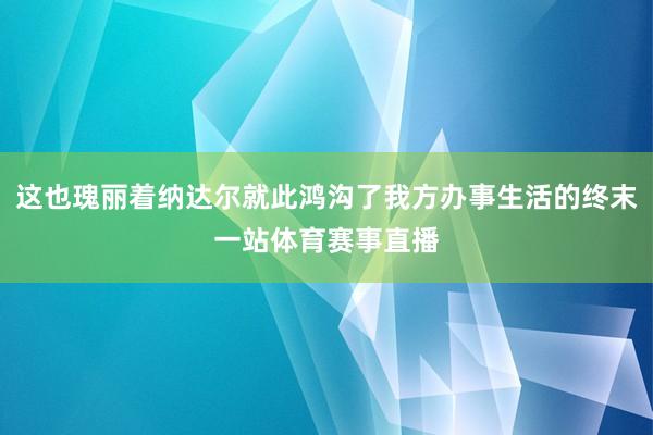 这也瑰丽着纳达尔就此鸿沟了我方办事生活的终末一站体育赛事直播