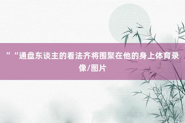 ”“通盘东谈主的看法齐将围聚在他的身上体育录像/图片