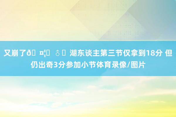 又崩了🤦♂️湖东谈主第三节仅拿到18分 但仍出奇3分参加小节体育录像/图片