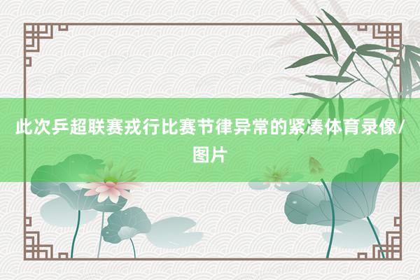 此次乒超联赛戎行比赛节律异常的紧凑体育录像/图片