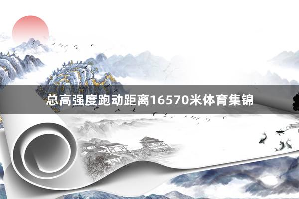 总高强度跑动距离16570米体育集锦