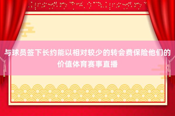 与球员签下长约能以相对较少的转会费保险他们的价值体育赛事直播