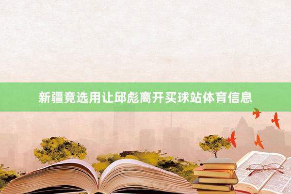 新疆竟选用让邱彪离开买球站体育信息