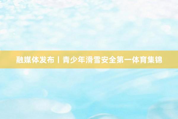 融媒体发布丨青少年滑雪安全第一体育集锦