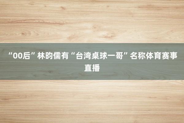 “00后”林昀儒有“台湾桌球一哥”名称体育赛事直播