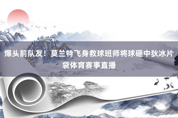 爆头前队友！莫兰特飞身救球班师将球砸中狄冰片袋体育赛事直播