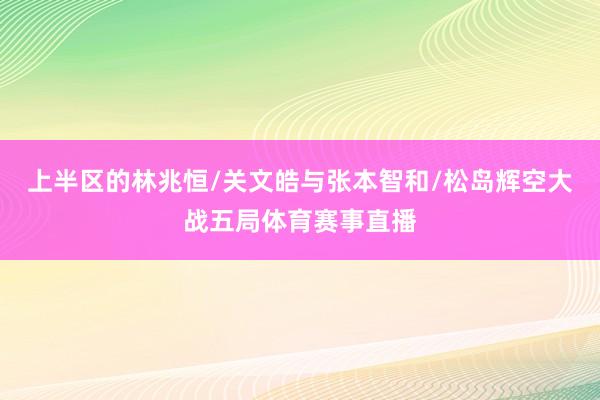 上半区的林兆恒/关文皓与张本智和/松岛辉空大战五局体育赛事直播