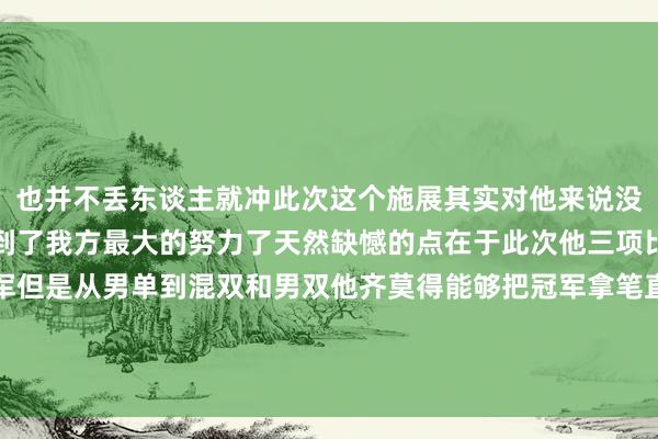也并不丢东谈主就冲此次这个施展其实对他来说没什么可质疑的他还是尽到了我方最大的努力了天然缺憾的点在于此次他三项比赛原本齐有契机拿冠军但是从男单到混双和男双他齐莫得能够把冠军拿笔直不然如果拿下三冠王升迁信心可能国乒又要崛起新东谈主了体育赛事直播